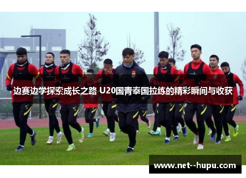 边赛边学探索成长之路 U20国青泰国拉练的精彩瞬间与收获 边赛边学探索成长之路 U20国青泰国拉练的精彩瞬间与收获