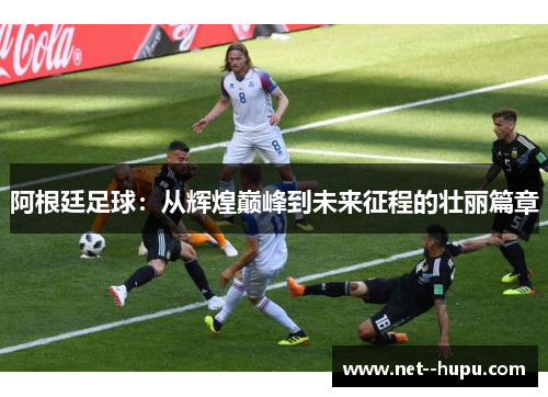 阿根廷足球:从辉煌巅峰到未来征程的壮丽篇章 阿根廷足球:从辉煌巅峰到未来征程的壮丽篇章