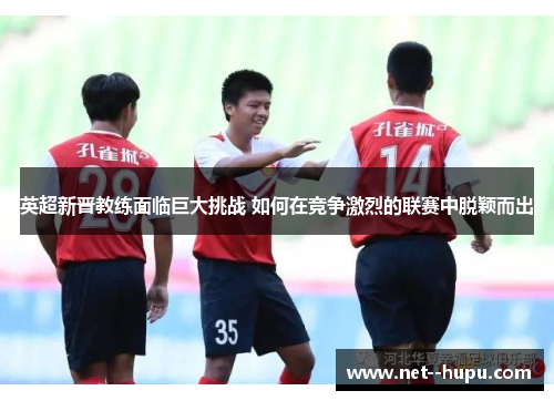 英超新晋教练面临巨大挑战 如何在竞争激烈的联赛中脱颖而出